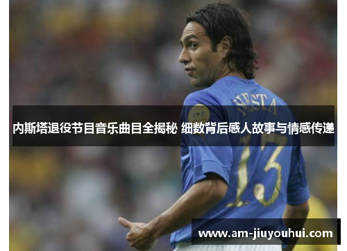 内斯塔退役节目音乐曲目全揭秘 细数背后感人故事与情感传递