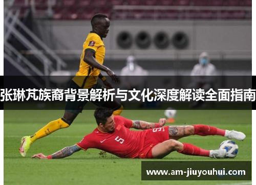 张琳芃族裔背景解析与文化深度解读全面指南 张琳芃族裔背景解析与文化深度解读全面指南