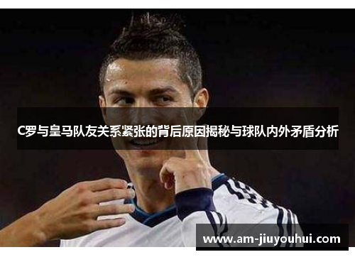 C罗与皇马队友关系紧张的背后原因揭秘与球队内外矛盾分析