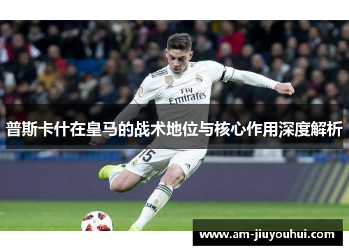 普斯卡什在皇马的战术地位与核心作用深度解析 普斯卡什在皇马的战术地位与核心作用深度解析