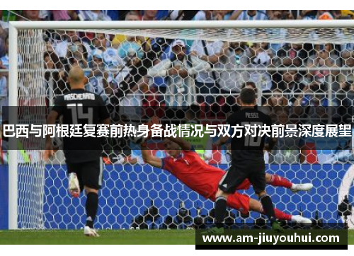 巴西与阿根廷复赛前热身备战情况与双方对决前景深度展望 巴西与阿根廷复赛前热身备战情况与双方对决前景深度展望