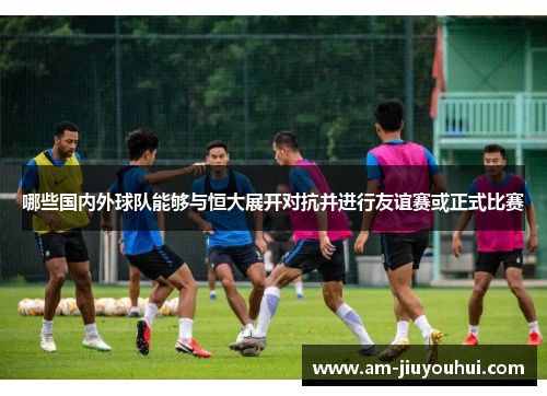 哪些国内外球队能够与恒大展开对抗并进行友谊赛或正式比赛 哪些国内外球队能够与恒大展开对抗并进行友谊赛或正式比赛