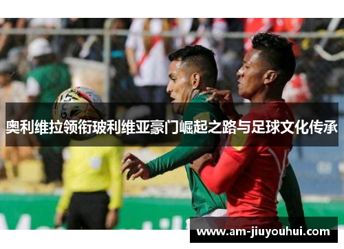 奥利维拉领衔玻利维亚豪门崛起之路与足球文化传承 奥利维拉领衔玻利维亚豪门崛起之路与足球文化传承