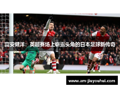 富安健洋：英超赛场上崭露头角的日本足球新传奇