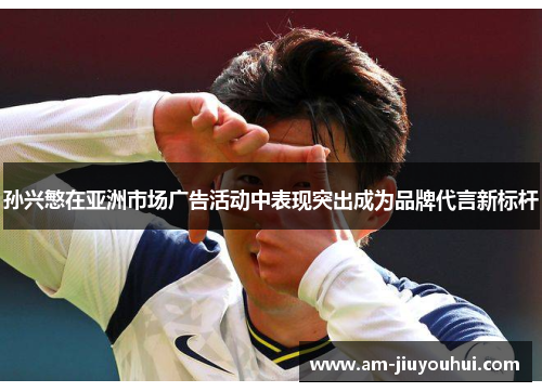 孙兴慜在亚洲市场广告活动中表现突出成为品牌代言新标杆 孙兴慜在亚洲市场广告活动中表现突出成为品牌代言新标杆