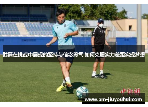 武磊在挑战中展现的坚持与信念勇气 如何克服实力差距实现梦想