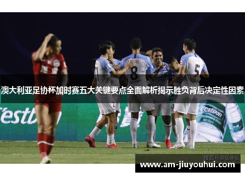 澳大利亚足协杯加时赛五大关键要点全面解析揭示胜负背后决定性因素