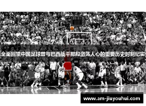 全面回望中国足球曾与巴西战平那段激荡人心的重要历史时刻纪实