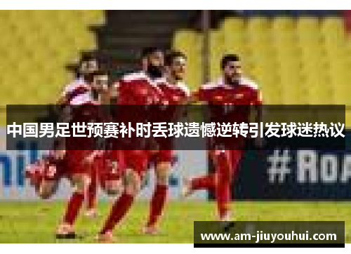 中国男足世预赛补时丢球遗憾逆转引发球迷热议 中国男足世预赛补时丢球遗憾逆转引发球迷热议