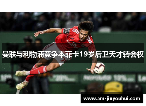曼联与利物浦竞争本菲卡19岁后卫天才转会权 曼联与利物浦竞争本菲卡19岁后卫天才转会权