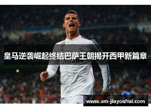 皇马逆袭崛起终结巴萨王朝揭开西甲新篇章