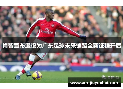 肖智宣布退役为广东足球未来铺路全新征程开启