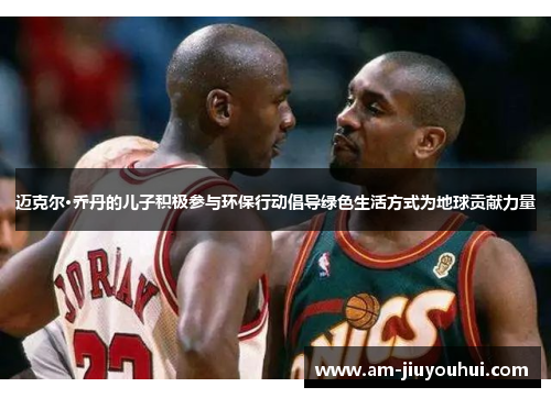 迈克尔·乔丹的儿子积极参与环保行动倡导绿色生活方式为地球贡献力量 迈克尔·乔丹的儿子积极参与环保行动倡导绿色生活方式为地球贡献力量